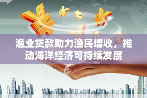 西山渔业贷款助力渔民增收，推动海洋经济可持续发展