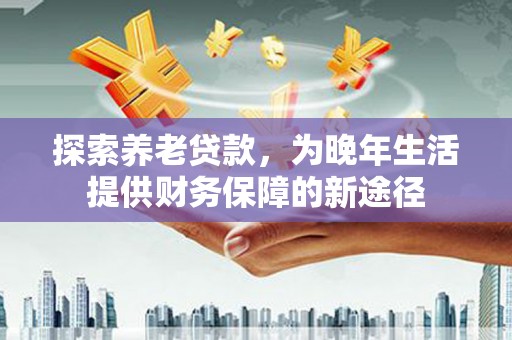 西山探索养老贷款，为晚年生活提供财务保障的新途径