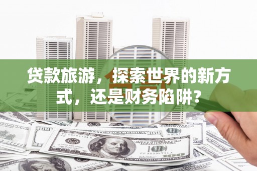 西山贷款旅游，探索世界的新方式，还是财务陷阱？