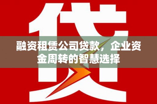西山融资租赁公司贷款，企业资金周转的智慧选择