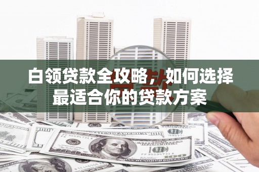 西山白领贷款全攻略，如何选择最适合你的贷款方案